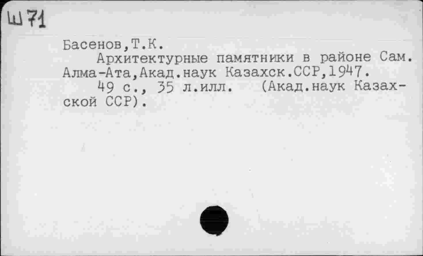 ﻿Ш71
Басенов,Т.К.
Архитектурные памятники в районе Сам. Алма-Ата,Акад.наук Казахск.ССР,19^7.
49 с., 35 л.илл. (Акад.наук Казахской ССР).